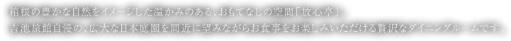 箱根の豊かな自然をイメージした温かみのある、おもてなしの空間「放心亭」。吉池旅館自慢の、広大な日本庭園を間近に望みながらお食事をお楽しみいただける贅沢なダイニングルームです。