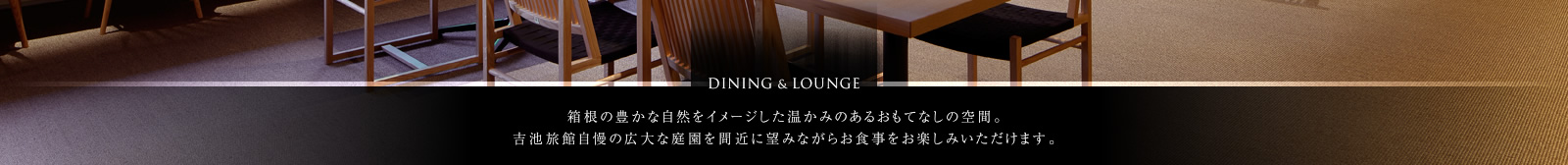 DINING & LOUNGE　箱根の豊かな自然をイメージした温かみのあるおもてなしの空間。吉池旅館自慢の広大な庭園を間近に望みながらお食事をお楽しみいただけます。